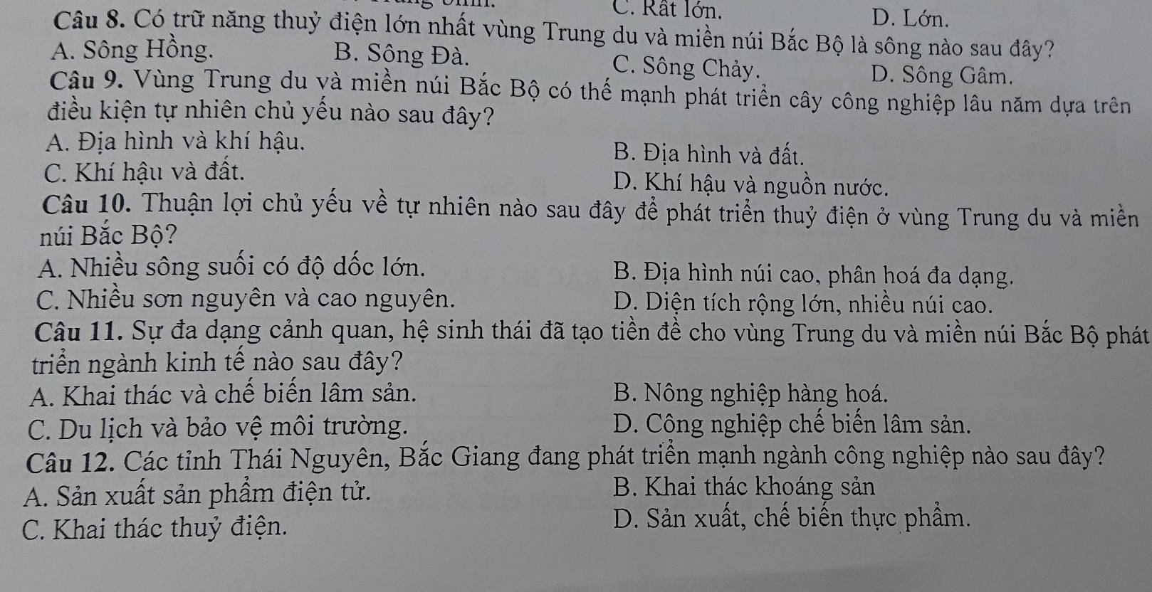 C. Rất lớn. D. Lớn.
Câu 8. Có trữ năng thuỷ điện lớn nhất vùng Trung du và miền núi Bắc Bộ là sông nào sau đây?
A. Sông Hồng. B. Sông Đà. C. Sông Chảy.
D. Sông Gâm.
Câu 9. Vùng Trung du yà miền núi Bắc Bộ có thế mạnh phát triển cây công nghiệp lâu năm dựa trên
điều kiện tự nhiên chủ yếu nào sau đây?
A. Địa hình và khí hậu. B. Địa hình và đất.
C. Khí hậu và đất. D. Khí hậu và nguồn nước.
Câu 10. Thuận lợi chủ yếu về tự nhiên nào sau đây để phát triển thuỷ điện ở vùng Trung du và miền
núi Bắc Bộ?
A. Nhiều sông suối có độ dốc lớn. B. Địa hình núi cao, phân hoá đa dạng.
C. Nhiều sơn nguyên và cao nguyên. D. Diện tích rộng lớn, nhiều núi cao.
Câu 11. Sự đa dạng cảnh quan, hệ sinh thái đã tạo tiền đề cho vùng Trung du và miền núi Bắc Bộ phát
triển ngành kinh tế nào sau đây?
A. Khai thác và chế biển lâm sản. B. Nông nghiệp hàng hoá.
C. Du lịch và bảo vệ môi trường. D. Công nghiệp chế biến lâm sản.
Câu 12. Các tỉnh Thái Nguyên, Bắc Giang đang phát triển mạnh ngành công nghiệp nào sau đây?
A. Sản xuất sản phẩm điện tử.
B. Khai thác khoáng sản
C. Khai thác thuỷ điện.
D. Sản xuất, chế biến thực phẩm.