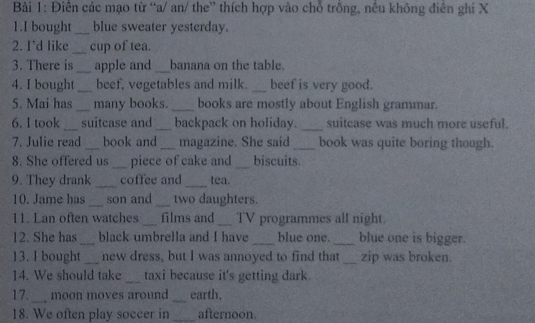 Điền các mạo từ “a/ an/ the” thích hợp vào chỗ trống, nều không điễn ghi X 
1.I bought _blue sweater yesterday. 
2. I'd like _cup of tea. 
3. There is_ apple and _banana on the table. 
4. I bought _beef, vegetables and milk. _beef is very good. 
5. Mai has _many books. _books are mostly about English grammar. 
6. I took _suitcase and _backpack on holiday. _suitcase was much more useful. 
7. Julie read _book and _magazine. She said _book was quite boring though. 
8. She offered us _piece of cake and _biscuits. 
9. They drank _coffee and _tea. 
10. Jame has _son and _two daughters. 
11. Lan often watches _films and _TV programmes all night. 
12. She has _black umbrella and I have_ blue one. _blue one is bigger. 
13. I bought _new dress, but I was annoyed to find that _zip was broken. 
14. We should take _taxi because it's getting dark. 
17._ moon moves around _earth. 
18. We often play soccer in _afternoon.