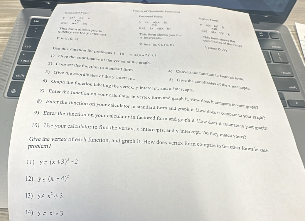 Forms of Quadratic Functions 
Standard Form
ax^2bx
Factored Form
OR
Vertex Form
y(xa)(xb) y a(x
f(x) ax^2 bx (xa)(xb)
OR
OR 
This form allows you to
f(x) a( x h)^2
quickly see the y intercept This form shows you the
f(x) This form shows the
Y int: (0,c)
x intercepts. 
coordinates of the vertex . 
tab X ints: (a,0),(b,0) delete 
Vertex: (h,k)
Use this function for problems 1 10: y=(x-2)^2+1
1) Give the coordinates of the vertex of the graph. 
caps 
2) Convert the function to standard form. 
return 
4) Convert the function to factored form. 
3) Give the coordinates of the y intercept. 
shift 
5) Give the coordinates of the x intercepts. 
6) Graph the function labeling the vertex, y intercept, and x intercepts. 
shift 
7) Enter the function on your calculator in vertex form and graph it. How does it compare to your graph? 
8) Enter the function on your calculator in standard form and graph it. How does it compare to your graph? 
9) Enter the function on your calculator in factored form and graph it. How does it compare to your graph? 
10) Use your calculator to find the vertex, x intercepts, and y intercept. Do they match yours? 
Give the vertex of each function, and graph it. How does vertex form compare to the other forms in each 
problem? 
11) y=(x+3)^2-2
12) y=(x-4)^2
13) y=x^2+3
14) y=x^2-3