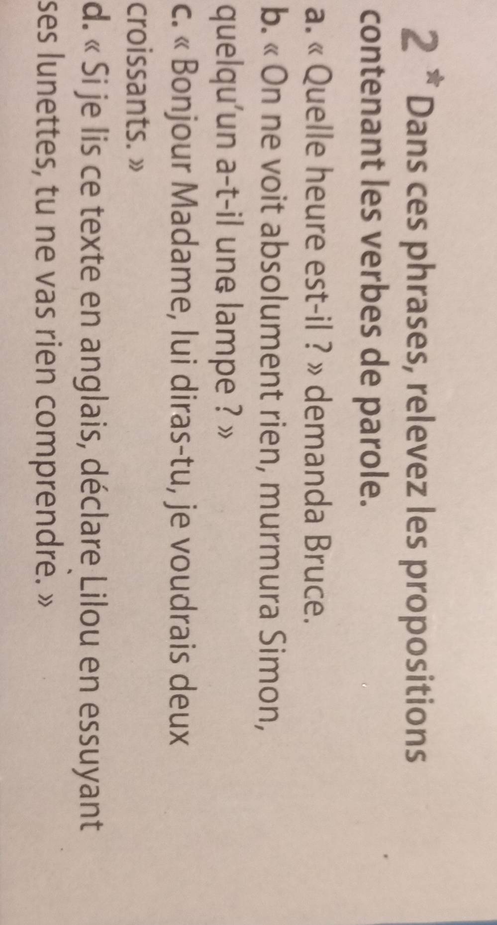 Dans ces phrases, relevez les propositions 
contenant les verbes de parole. 
a. « Quelle heure est-il ? » demanda Bruce. 
b. « On ne voit absolument rien, murmura Simon, 
quelqu'un a-t-il une lampe ? » 
c. « Bonjour Madame, lui diras-tu, je voudrais deux 
croissants. » 
d. « Si je lis ce texte en anglais, déclare Lilou en essuyant 
ses lunettes, tu ne vas rien comprendre. »