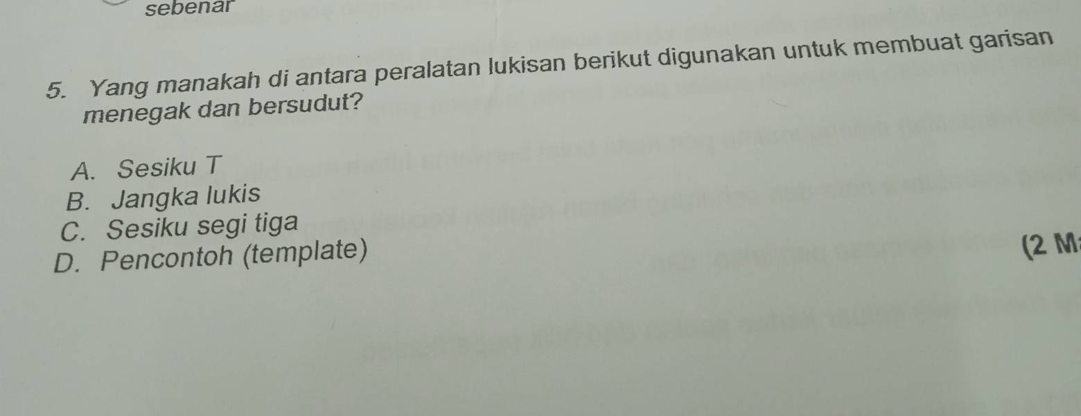 sebenar
5. Yang manakah di antara peralatan lukisan berikut digunakan untuk membuat garisan
menegak dan bersudut?
A. Sesiku T
B. Jangka lukis
C. Sesiku segi tiga
D. Pencontoh (template)
(2 M