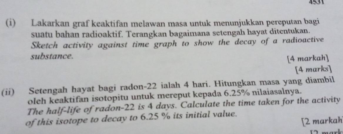 4531 
(i) Lakarkan graf keaktifan melawan masa untuk menunjukkan pereputan bagi 
suatu bahan radioaktif. Terangkan bagaimana setengah hayat ditentukan. 
Sketch activity against time graph to show the decay of a radioactive 
substance. 
[4 markah] 
[4 marks] 
(ii) Setengah hayat bagi radon- 22 ialah 4 hari. Hitungkan masa yang diambil 
oleh keaktifan isotopitu untuk mereput kepada 6.25% nilaiasalnya. 
The half-life of radon- 22 is 4 days. Calculate the time taken for the activity 
of this isotope to decay to 6.25 % its initial value. 
[2 markah