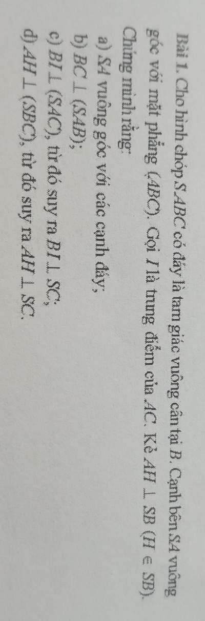 Cho hình chóp S ABC có đáy là tam giác vuông cần tại B. Cạnh bên S4 vuông 
góc với mặt phẳng (ABC). Gọi H là trung điểm của AC. Kẻ AH⊥ SB(H∈ SB). 
Chứng mình rằng: 
a) S4 vuông góc với các cạnh đảy; 
b) BC⊥ (SAB); 
c) BI⊥ (SAC) , từ đó suy ra BI⊥ SC; 
d) AH⊥ (SBC) , từ đó suy ra AH⊥ SC.