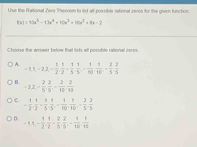 Use the Rational Zero Theorem to list all possible rational zeros for the given function.
f(x)=10x^5-13x^4+10x^3+16x^2+8x-2
Choose the answer below that lists all possible rational zeros.
A. -1, 1, -2, 2, - 1/2 ,  1/2 - 1/5 ,  1/5 , - 1/10 ,  1/10 , - 2/5 ,  2/5 
B. -2, 2, - 2/5 ,  2/5 , - 2/10 ,  2/10 
C. - 1/2 ,  1/2 - 1/5 ,  1/5 , - 1/10 ,  1/10 , - 2/5 ,  2/5 
D. -1, 1, - 1/2 ,  1/2 - 2/5 ,  2/5 , - 1/10 ,  1/10 