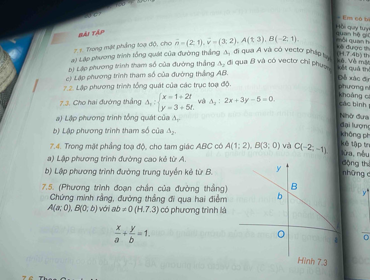 100
dộ C?
Em có bì
Hồi quy tuy
bải tập
quan hệ giū
7.1. Trong mặt phầng toạ độ, cho vector n=(2;1),vector v=(3;2),A(1;3),B(-2;1). mối quan h
kê được th
a) Lập phương trình tổng quát của đường thẳng Á D'
đi qua A và có vectơ pháp tuy kê. Về mặt (H.7.4b) th
b) Lập phương trình tham số của đường thẳng △ _2 đi qua B và có vectơ chỉ phương kết quả thể
c) Lập phương trình tham số của đường thẳng AB.
Đề xác địn
7.2. Lập phương trình tổng quát của các trục toạ độ.
phương n
7.3. Cho hai đường thẳng Delta _1:beginarrayl x=1+2t y=3+5t.endarray. và △ _2:2x+3y-5=0.
koảng cá
các bình
a) Lập phương trình tổng quát của △ _1
Nhờ đưa
đại lượng
b) Lập phương trình tham số của △ _2.
không ph
7.4. Trong mặt phẳng toạ độ, cho tam giác ABC có A(1;2),B(3;0) và C(-2;-1). kê tập trị
lửa, nếu
a) Lập phương trình đường cao kẻ từ A.
động thả
b) Lập phương trình đường trung tuyến kẻ từ B.những c
7.5. (Phương trình đoạn chắn của đường thẳng)
Chứng minh rằng, đường thẳng đi qua hai điểm 
y
A(a;0),B(0;b) với ab!= 0(H.7.3) có phương trình là
 x/a + y/b =1.