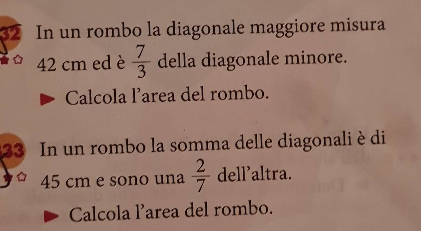 In un rombo la diagonale maggiore misura
42 cm ed è  7/3  della diagonale minore. 
Calcola l’area del rombo. 
33 In un rombo la somma delle diagonali è di
45 cm e sono una  2/7  dell'altra. 
Calcola l’area del rombo.