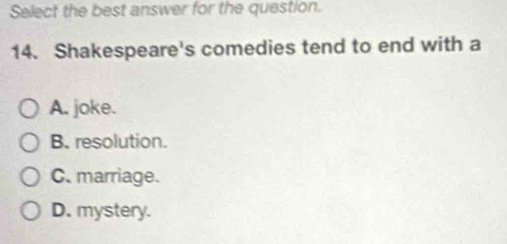 Select the best answer for the question.
14. Shakespeare's comedies tend to end with a
A. joke.
B. resolution.
C. marriage.
D. mystery.