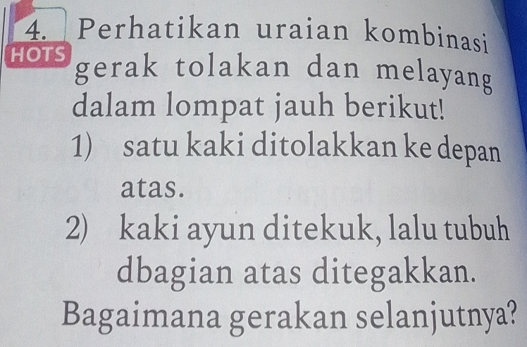 Perhatikan uraian kombinasi 
HOTS gerak tolakan dan melayang 
dalam lompat jauh berikut! 
1) satu kaki ditolakkan ke depan 
atas. 
2) kaki ayun ditekuk, lalu tubuh 
dbagian atas ditegakkan. 
Bagaimana gerakan selanjutnya?