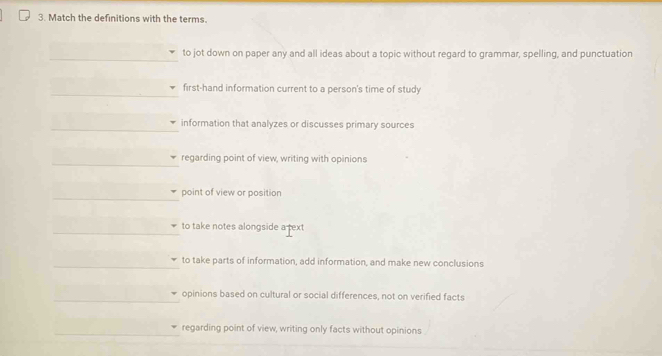 Match the definitions with the terms.
to jot down on paper any and all ideas about a topic without regard to grammar, spelling, and punctuation
first-hand information current to a person's time of study
information that analyzes or discusses primary sources
regarding point of view, writing with opinions
point of view or position
to take notes alongside a text
to take parts of information, add information, and make new conclusions
opinions based on cultural or social differences, not on verified facts
regarding point of view, writing only facts without opinions