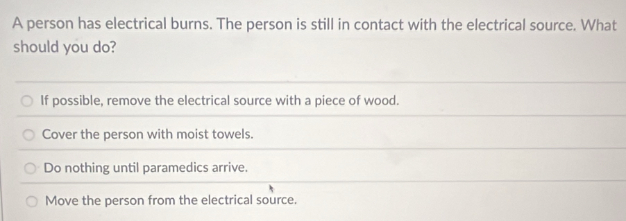 A person has electrical burns. The person is still in contact with the electrical source. What
should you do?
If possible, remove the electrical source with a piece of wood.
Cover the person with moist towels.
Do nothing until paramedics arrive.
Move the person from the electrical source.