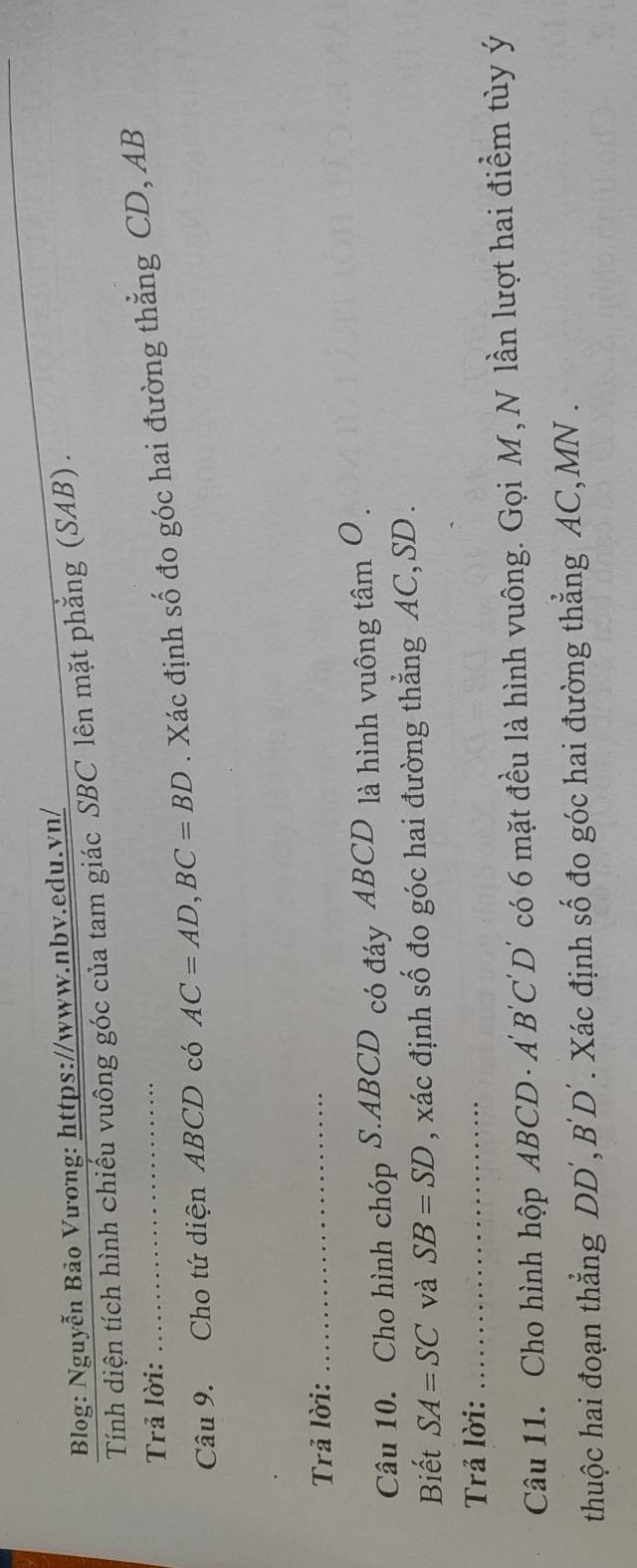 Blog: Nguyễn Bảo Vương: https://www.nbv.edu.vn/ 
Tính diện tích hình chiếu vuông góc của tam giác SBC lên mặt phẳng (SAB) . 
Trả lời: 
Câu 9. Cho tứ diện ABCD có AC=AD, BC=BD. Xác định số đo góc hai đường thẳng CD, AB
Trả lời: 
_ 
Câu 10. Cho hình chóp S. ABCD có đáy ABCD là hình vuông tâm O . 
Biết SA=SC và SB=SD , xác định số đo góc hai đường thẳng AC, SD. 
Trả lời:_ 
Câu 11. Cho hình hộp ABCD · Ả B 'C'D có 6 mặt đều là hình vuông. Gọi M, N lần lượt hai điểm tùy ý
thuộc hai đoạn thẳng DD', B'D´. Xác định số đo góc hai đường thẳng AC, MN.
