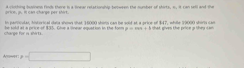 A clothing business finds there is a linear relationship between the number of shirts, π, it can sell and the 
price, p, it can charge per shirt. 
In particular, historical data shows that 16000 shirts can be sold at a price of $47, while 19000 shirts can 
be sold at a price of $35. Give a linear equation in the form p=mn+b that gives the price p they can 
charge for n shirts. 
Answer: p=□