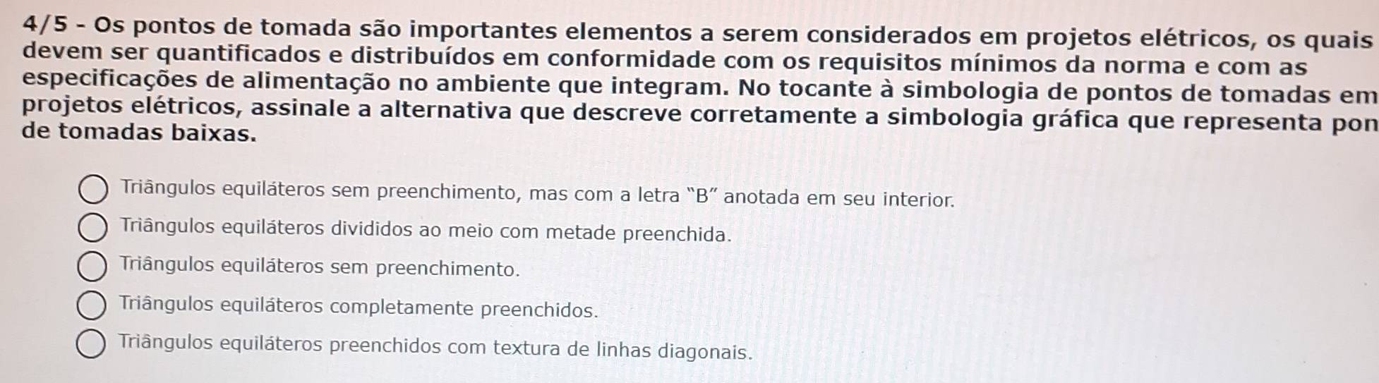 4/5 - Os pontos de tomada são importantes elementos a serem considerados em projetos elétricos, os quais
devem ser quantificados e distribuídos em conformidade com os requisitos mínimos da norma e com as
especificações de alimentação no ambiente que integram. No tocante à simbologia de pontos de tomadas em
projetos elétricos, assinale a alternativa que descreve corretamente a simbologia gráfica que representa pon
de tomadas baixas.
Triângulos equiláteros sem preenchimento, mas com a letra “B” anotada em seu interior.
Triângulos equiláteros divididos ao meio com metade preenchida.
Triângulos equiláteros sem preenchimento.
Triângulos equiláteros completamente preenchidos.
Triângulos equiláteros preenchidos com textura de linhas diagonais.