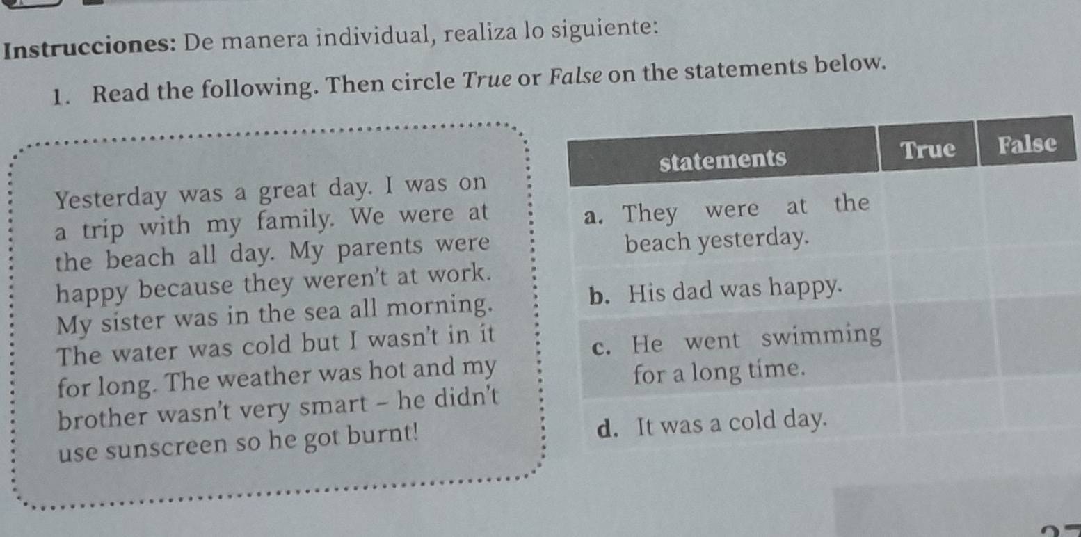 Instrucciones: De manera individual, realiza lo siguiente: 
1. Read the following. Then circle True or False on the statements below. 
Yesterday was a great day. I was on 
a trip with my family. We were at 
the beach all day. My parents were 
happy because they weren't at work. 
My sister was in the sea all morning. 
The water was cold but I wasn't in it 
for long. The weather was hot and my 
brother wasn't very smart - he didn't 
use sunscreen so he got burnt!