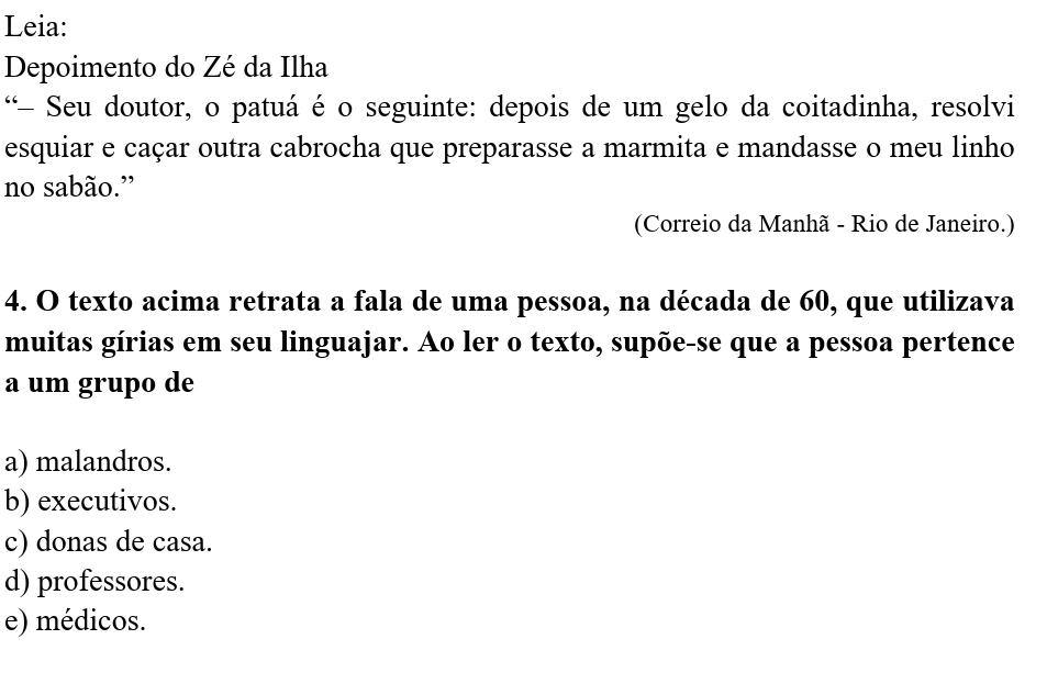 Leia:
Depoimento do Zé da Ilha
*- Seu doutor, o patuá é o seguinte: depois de um gelo da coitadinha, resolvi
esquiar e caçar outra cabrocha que preparasse a marmita e mandasse o meu linho
no sabão.”
(Correio da Manhã - Rio de Janeiro.)
4. O texto acima retrata a fala de uma pessoa, na década de 60, que utilizava
muitas gírias em seu linguajar. Ao ler o texto, supõe-se que a pessoa pertence
a um grupo de
a) malandros.
b) executivos.
c) donas de casa.
d) professores.
e) médicos.