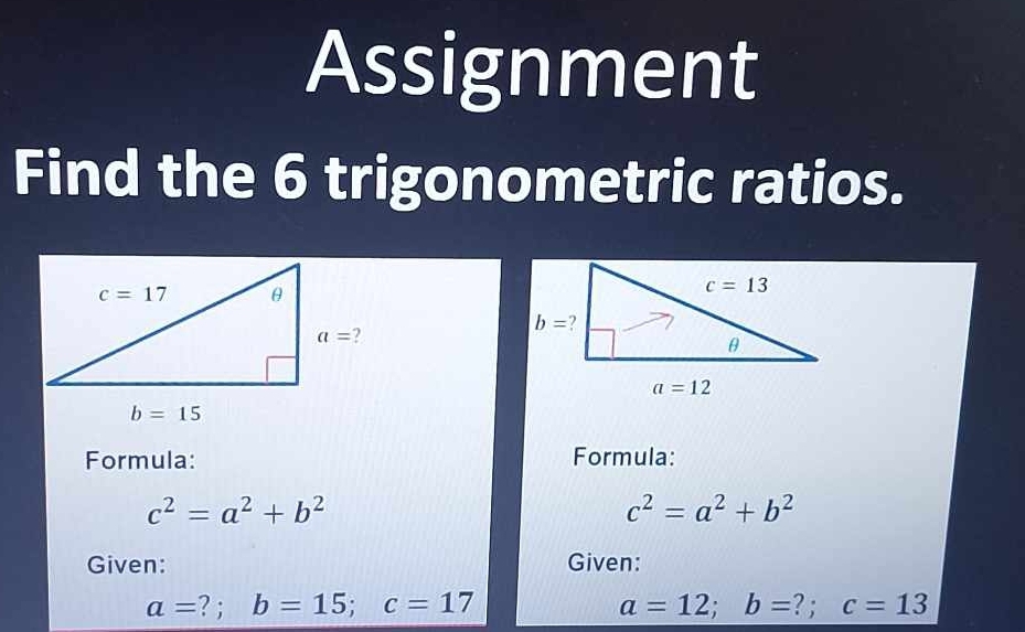 Assignment
Find the 6 trigonometric ratios.
Formula: Formula:
c^2=a^2+b^2
c^2=a^2+b^2
Given: Given:
a= ?  ; b=15;c=17 a=12;b= ? ; c=13