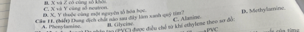 B. X và Z có cùng số khỏi
C. X và Y cùng số neutron.
D. X, Y thuộc cùng một nguyên tố hóa học.
C. Alanine. D. Methylamine.
Câu 11. (biết) Dung dịch chất nào sau đây làm xanh quỹ tim?
A. Phenylamine. B. Glycine.
Tho (PYC) được điều chế từ khí ethylene theo sơ đồ:
PVC