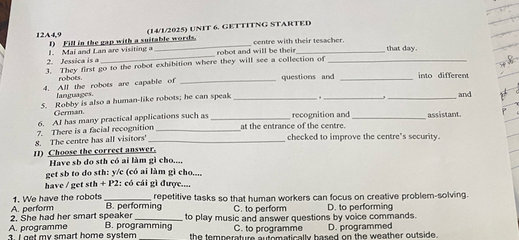 (14/1/2025) UNIT 6. GETTITNG STARTED
12A4,9
I) Fill in the gap with a suitable words.
1. Mai and Lan are visiting a _centre with their tesacher.
2. Jessica is a _robot and will be their _that day.
3. They first go to the robot exhibition where they will see a collection of_
robots.
4. All the robots are capable of _questions and _into different
languages.
, ,
5. Robby is also a human-like robots; he can speak ___and
German
6. AI has many practical applications such as _recognition and _assistant.
7. There is a facial recognition _at the entrance of the centre.
8. The centre has all visitors' _checked to improve the centre’s security.
II) Choose the correct answer.
Have sb do sth có ai làm gì cho....
get sb to do sth: y/c (có ai làm gì cho....
have / get sth + P2: có cái gì được....
1. We have the robots _repetitive tasks so that human workers can focus on creative problem-solving.
A. perform B. performing C. to perform D. to performing
2. She had her smart speaker _to play music and answer questions by voice commands.
A. programme B. programming C. to programme D. programmed
3. I get my smart home system the temperature automatically based on the weather outside.