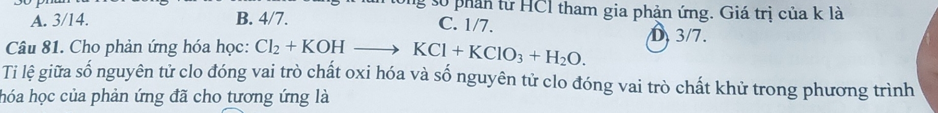 số phần tử HCl tham gia phản ứng. Giá trị của k là
A. 3/14. B. 4/7.
C. 1/7.
Câu 81. Cho phản ứng hóa học: Cl_2+KOHto KCl+KClO_3+H_2O.
D, 3/7.
Ti lệ giữa số nguyên tử clo đóng vai trò chất oxi hóa và số nguyên tử clo đóng vai trò chất khử trong phương trình
hóa học của phản ứng đã cho tương ứng là