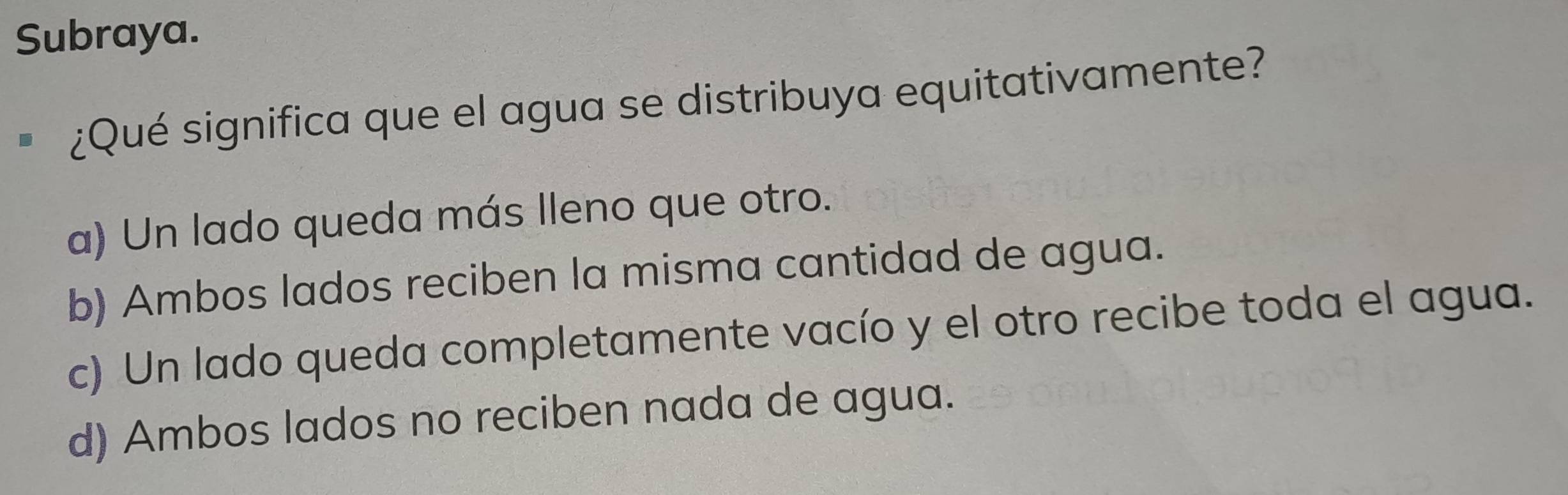 Subraya.
¿Qué significa que el agua se distribuya equitativamente?
a) Un lado queda más lleno que otro.
b) Ambos lados reciben la misma cantidad de agua.
c) Un lado queda completamente vacío y el otro recibe toda el agua.
d) Ambos lados no reciben nada de agua.