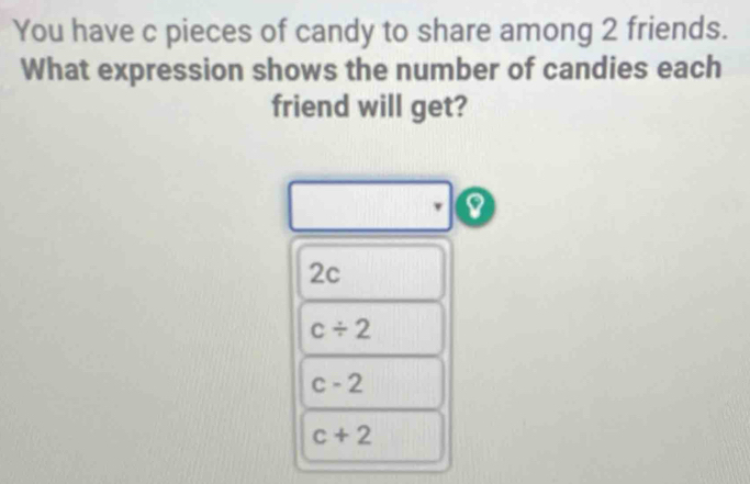 You have c pieces of candy to share among 2 friends.
What expression shows the number of candies each
friend will get?
2c
c/ 2
c-2
c+2