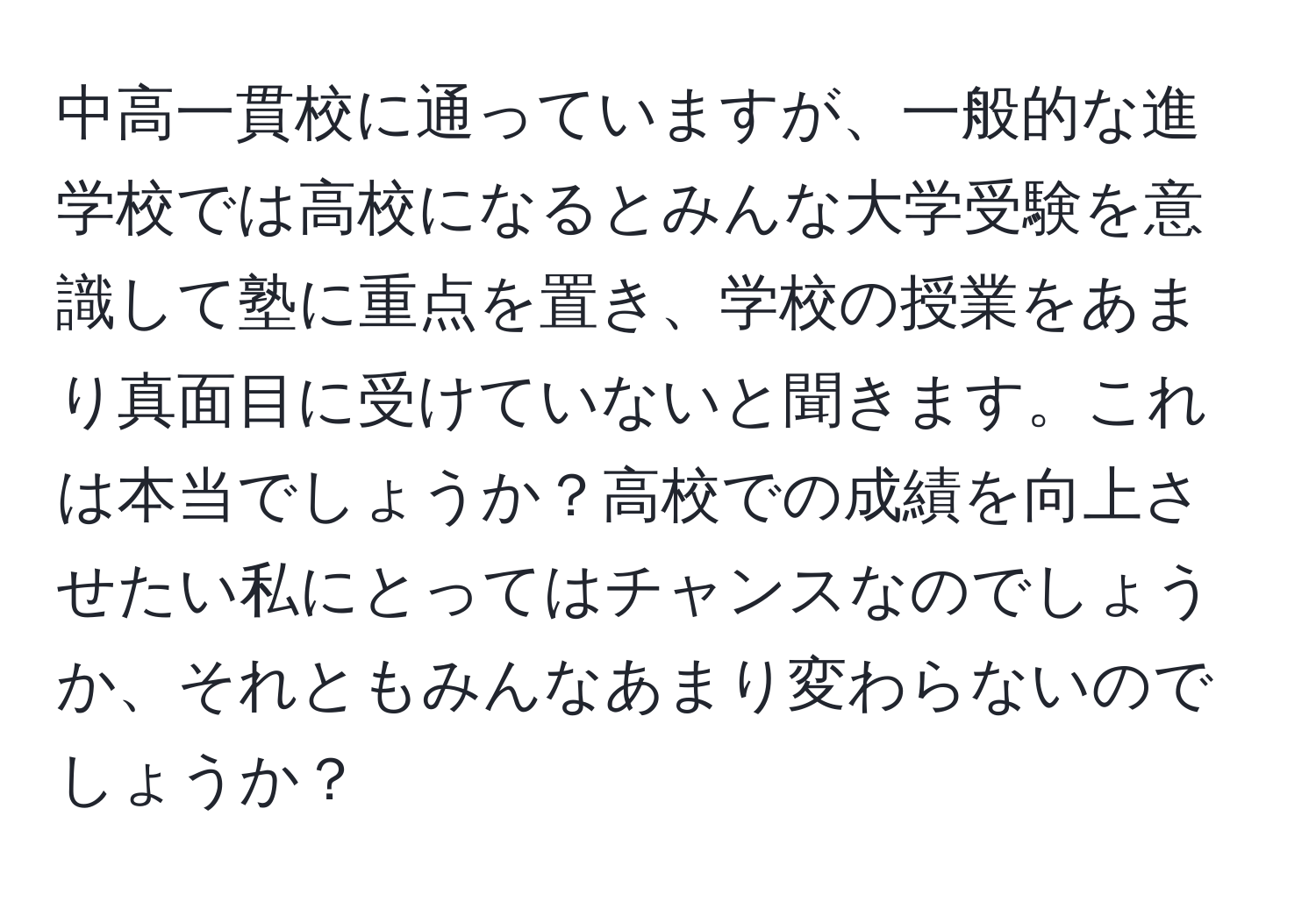 中高一貫校に通っていますが、一般的な進学校では高校になるとみんな大学受験を意識して塾に重点を置き、学校の授業をあまり真面目に受けていないと聞きます。これは本当でしょうか？高校での成績を向上させたい私にとってはチャンスなのでしょうか、それともみんなあまり変わらないのでしょうか？