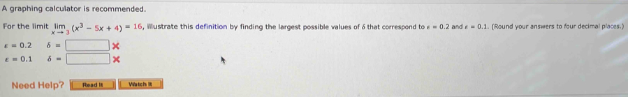 A graphing calculator is recommended. 
For the limit limlimits _xto 3(x^3-5x+4)=16 , illustrate this definition by finding the largest possible values of δ that correspond to varepsilon =0.2 and varepsilon =0.1. (Round your answers to four decimal places.)
varepsilon =0.2 delta =□
varepsilon =0.1delta =□ *
Need Help? Read It Watch It