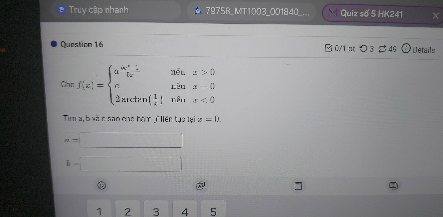 Truy cập nhanh @ 79758_MT1003_001840_... Quiz số 5 HK241 
Question 16 Details 
0/1 pt つ 3 49 
Cho f(x)=beginarrayl a^(frac bx+1)5xnine^(x_1)x=0 2arctan ( 1/x )nit1x<0endarray.
Tim a, b và c sao cho hàm ƒ liên tục tại x=0.
a=□
b=□
1 2 3 4 5