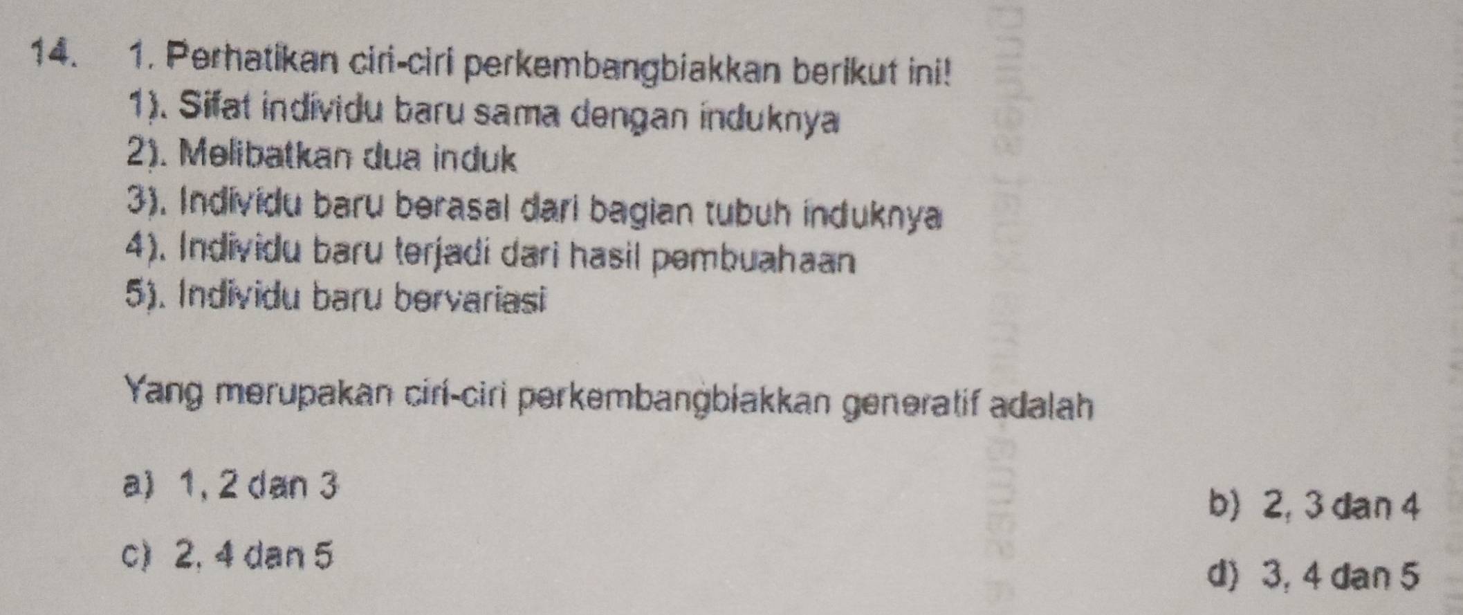 Perhatikan ciri-ciri perkembangbiakkan berikut ini!
1). Sifat indívidu baru sama dengan induknya
2). Melibatkan dua induk
3). Individu baru berasal dari bagian tubuh induknya
4). Individu baru terjadi dari hasil pembuahaan
5). Individu baru bervariasi
Yang merupakan cirí-ciri perkembanġbiakkan genəratif adalah
a) 1, 2 dan 3
b) 2, 3 dan 4
c) 2, 4 dan 5
d) 3, 4 dan 5