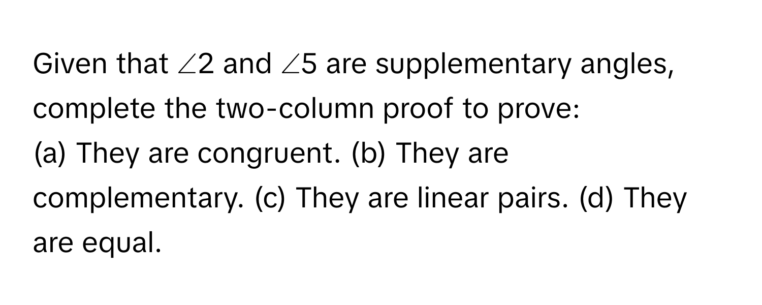 Given that ∠2 and ∠5 are supplementary angles, complete the two-column proof to prove:

(a) They are congruent. (b) They are complementary. (c) They are linear pairs. (d) They are equal.