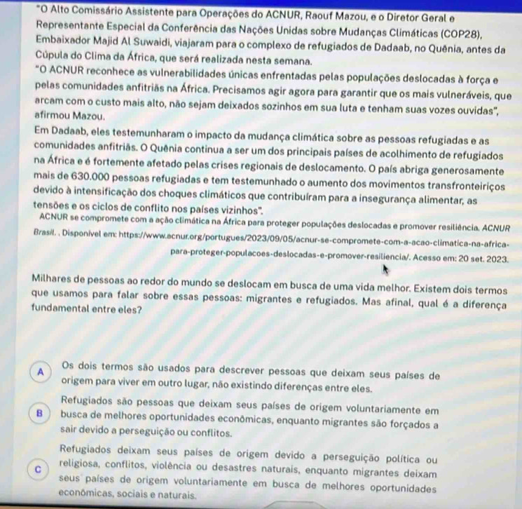 "O Alto Comissário Assistente para Operações do ACNUR, Raouf Mazou, e o Diretor Geral e
Representante Especial da Conferência das Nações Unidas sobre Mudanças Climáticas (COP28),
Embaixador Majid Al Suwaidi, viajaram para o complexo de refugiados de Dadaab, no Quênia, antes da
Cúpula do Clima da África, que será realizada nesta semana.
*O ACNUR reconhece as vulnerabilidades únicas enfrentadas pelas populações deslocadas à força e
pelas comunidades anfitriãs na África. Precisamos agir agora para garantir que os mais vulneráveis, que
arcam com o custo mais alto, não sejam deixados sozinhos em sua luta e tenham suas vozes ouvidas',
afirmou Mazou.
Em Dadaab, eles testemunharam o impacto da mudança climática sobre as pessoas refugiadas e as
comunidades anfitriãs. O Quênia continua a ser um dos principais países de acolhimento de refugiados
na África e é fortemente afetado pelas crises regionais de deslocamento. O país abriga generosamente
mais de 630.000 pessoas refugiadas e tem testemunhado o aumento dos movimentos transfronteiriços
devido à intensificação dos choques climáticos que contribuíram para a insegurança alimentar, as
tensões e os ciclos de conflito nos países vizinhos'.
ACNUR se compromete com a ação climática na África para proteger populações deslocadas e promover resiliência. ACNUR
Brasil. . Disponível em: https://www.acnur.org/portugues/2023/09/05/acnur-se-compromete-com-a-acao-climatica-na-africa-
para-proteger-populacoes-deslocadas-e-promover-resiliencia/. Acesso em: 20 set. 2023.
Milhares de pessoas ao redor do mundo se deslocam em busca de uma vida melhor. Existem dois termos
que usamos para falar sobre essas pessoas: migrantes e refugiados. Mas afinal, qual é a diferença
fundamental entre eles?
A
Os dois termos são usados para descrever pessoas que deixam seus países de
origem para viver em outro lugar, não existindo diferenças entre eles.
Refugiados são pessoas que deixam seus países de origem voluntariamente em
B  busca de melhores oportunidades econômicas, enquanto migrantes são forçados a
sair devido a perseguição ou conflitos.
Refugiados deixam seus países de origem devido a perseguição política ou
C religiosa, conflitos, violência ou desastres naturais, enquanto migrantes deixam
seus países de origem voluntariamente em busca de melhores oportunidades
econômicas, sociais e naturais.