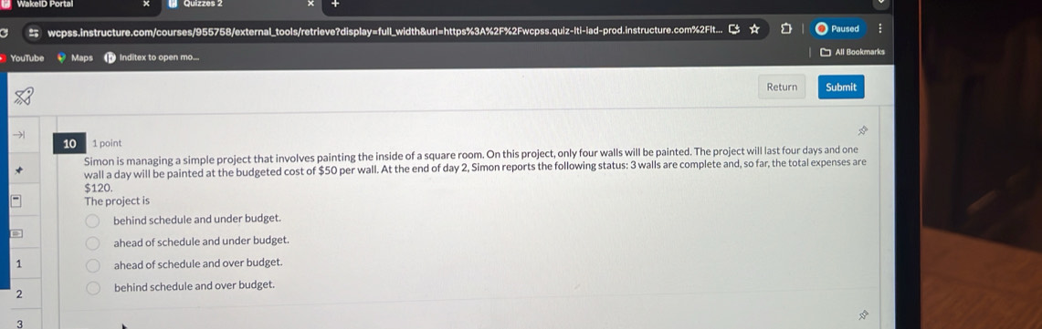 wcpss.instructure.com/courses/955758/external_tools/retrieve?display=full_width&url=https%3A%2F%2Fwcpss.quiz-Iti-iad-prod.instructure.com%2Flt... Paused
YouTube Maps Inditex to open mo... All Bookmarks
Return Submit
10 1 point
Simon is managing a simple project that involves painting the inside of a square room. On this project, only four walls will be painted. The project will last four days and one
wall a day will be painted at the budgeted cost of $50 per wall. At the end of day 2, Simon reports the following status: 3 walls are complete and, so far, the total expenses are
$120.
The project is
behind schedule and under budget.
ahead of schedule and under budget.
1 ahead of schedule and over budget.
2 behind schedule and over budget.
3