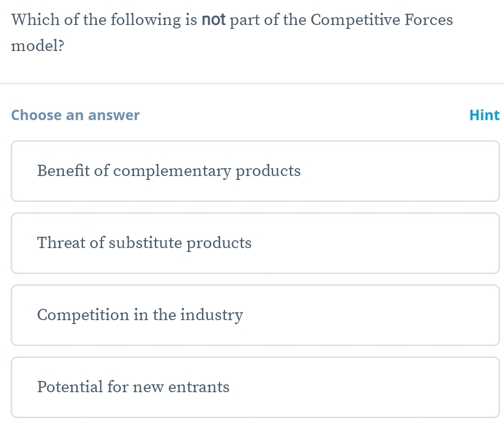 Which of the following is not part of the Competitive Forces
model?
Choose an answer Hint
Benefit of complementary products
Threat of substitute products
Competition in the industry
Potential for new entrants