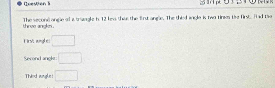 つ 3 2 Details 
The second angle of a triangle is 12 less than the first angle. The third angle is two times the first. Find the 
three angles. 
First angle: □
Second angle: □ 
Third angle: □