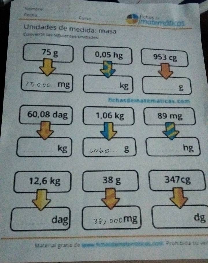 Nambine 
Feets Curso 
fih as 
imatemáticas 
Unidades de medida: masa 
Conviente las siguientes urudades
75 g 0,05 hg 953 cg
75 mg kg g
fichasdematemáticas com
60,08 dag 1,06 kg 89 mg
kg
g
hg
12,6 kg 38 g 347cg
dag dg
Material gratís de Imm ficbéldemnte a Proh e