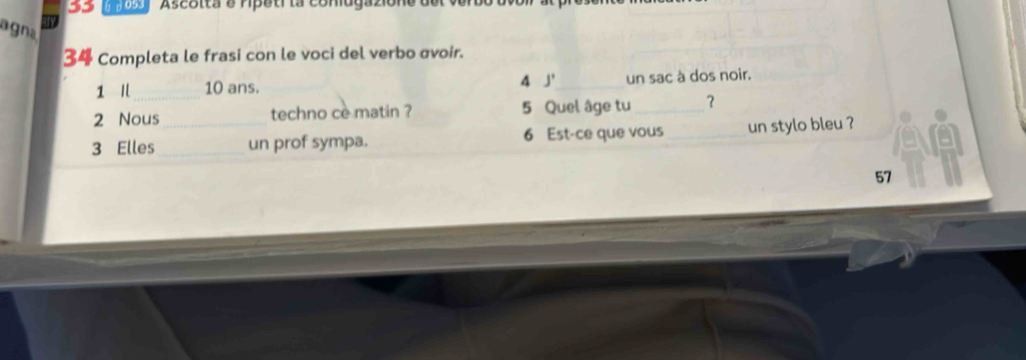 55 6 β053 Ascotta e ripeti la coniugaziont 
agna 
34 Completa le frasi con le voci del verbo avoir. 
1 10 ans. 4 J' _ un sac à dos noir. 
2 Nous techno ce matin ? 5 Quel âge tu_ ？ 
3 Elles __un prof sympa. 6 Est-ce que vous_ un stylo bleu ? 
57