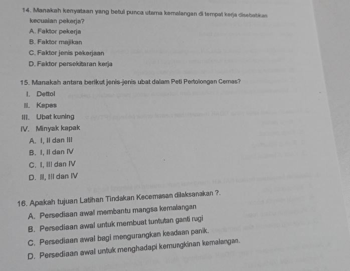 Manakah kenyataan yang betul punca utama kemalangan di tempat kerja disebabkan
kecuaian pekerja?
A. Faktor pekerja
B. Faktor majikan
C. Faktor jenis pekerjaan
D. Faktor persekitaran kerja
15. Manakah antara berikut jenis-jenis ubat dalam Peti Pertolongan Cemas?
1. Dettol
II. Kapas
III. Ubat kuning
IV. Minyak kapak
A. I, Ii dan III
B. I, II dan IV
C. I, II dan IV
D. II, Ili dan IV
16. Apakah tujuan Latihan Tindakan Kecemasan dilaksanakan ?.
A. Persediaan awal membantu mangsa kemalangan
B. Persediaan awal untuk membuat tuntutan ganti rugi
C, Persediaan awal bagi mengurangkan keadaan panik.
D. Persediaan awal untuk menghadapi kemungkinan kemalangan.