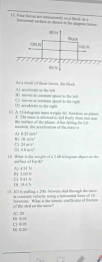 Four forces act comosmnly on a block on a
horizntal surface an shomes is the disgram below 
As a resalt of these forces, the block
A) accelerate to the lef
D) moves at constant speed to the lefl
C) moves at constant speed to the right
D) accelerate to the right
13. A 15-kilogram mass weighs 60. Newtoss on planet
.C. The mass is allowed to fall freely frm not now
the surface of the planet. After falling Re 6.0
seconds, the acccleration of the mass is
A) 0.25 m/s7
H ) 10m/s^3
C) 24m/s^2
D) 40m/s^2
14. What is the weight of a 2.00-kilogram object on the
surface of Earth?
A) 4 91 N
B) 2.00 N
C) 9.81 N
D) (9 6 N
15. Jill is pulling a 200. Newton sled through the now
at constant velocity using a horizontal force of 10
of the sled on the snow? Newtons. What is the kinetic coefficient of friction
A) 20
B) 0.02
C) 0.05
D) 0.20