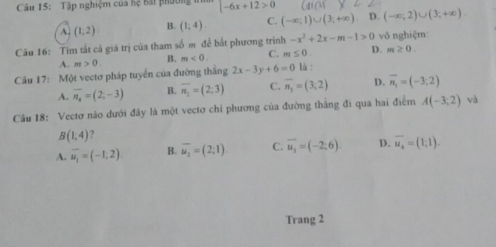 Tập nghiệm của hệ Bắt phườn, -6x+12>0
A. (1;2) B. (1;4). C. (-∈fty ;1)∪ (3;+∈fty ) D. (-∈fty ;2)∪ (3;+∈fty ). 
Câu 16: Tìm tất cả giá trị của tham số m đề bất phương trình -x^2+2x-m-1>0 vô nghiệm:
A. m>0. B. m<0</tex>. C. m≤ 0. D. m≥ 0. 
Câu 17: Một vectơ pháp tuyến của đường thẳng 2x-3y+6=0 là :
A. overline n_4=(2;-3) B. overline n_2=(2;3) C. overline n_3=(3;2) D. vector n_1=(-3;2)
Câu 18: Vectơ nào dưới đây là một vectơ chỉ phương của đường thẳng đi qua hai điểm A(-3;2) và
B(1,4) ?
A. overline u_1=(-1;2) B. overline u_2=(2;1). C. overline u_3=(-2;6). D. overline u_4=(1;1). 
Trang 2