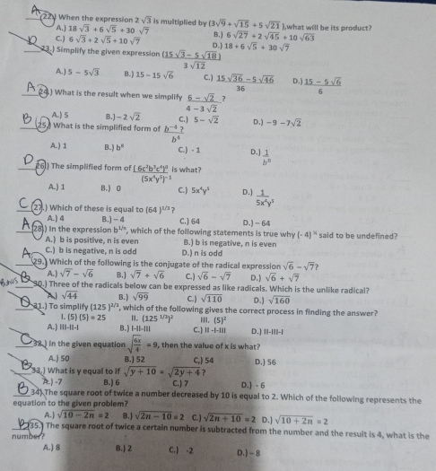 When the expression 2sqrt(3) is multiplied by (3sqrt(9)+sqrt(15)+5sqrt(21) ),what will be its product?
A.] 18sqrt(3)+6sqrt(5)+30sqrt(7) B.) 6sqrt(27)+2sqrt(45)+10 sqrt(63)
C. ) 6sqrt(3)+2sqrt(5)+10sqrt(7) D.1
_23.) Simplify the given expression  ((15sqrt(3)-5sqrt(18)))/3sqrt(12)  18+6sqrt(5)+30sqrt(7)
A.) 5-5sqrt(3) B.) 15-15sqrt(6) C.)  (15sqrt(36)-5sqrt(46))/36  D.  (15-5sqrt(6))/6 
_.) What is the result when we simplify  (6-sqrt(2))/4-3sqrt(2)  7
A. ) S B.) -2sqrt(2)
_ What is the simplified form of  (b^(-4)?)/b^4  C.] 5-sqrt(2) D.) -9-7sqrt(2)
A) 1 B.] b° C.) - 1 D.]  1/b^8 
6) The simplified form of frac (6c^2b^3c^4)^3(5x^4y^5)^-1 is what?
A.) 1 B.) 0 C. ) 5x^4y^5 D. )  1/5x^4y^3 
7.) Which of these is equal to (64)^1/3
A.) 4 B.) -4 C.] 64
28) In the expression b^(1/n) , which of the following statements is true why D.)- 64 said to be undefined?
(-4)^N
A.) b is positive, n is even B.) b is negative, n is even
C.) b is negative, n is odd D.) n is odd
sqrt(6)-sqrt(7) 2
29. Which of the following is the conjugate of the radical expression D.] sqrt(6)+sqrt(7)
A. ) sqrt(7)-sqrt(6) B.) sqrt(7)+sqrt(6) C. ) sqrt(6)-sqrt(7)
6,3 _30.) Three of the radicals below can be expressed as like radicals. Which is the unlike radical?
A sqrt(44) B.) sqrt(99) C. ) sqrt(110) D.) sqrt(160)
_ 21.) To simplify (125)^2/3 , which of the following gives the correct process in finding the answer?
(5)(5)=25 H. (125^(1/2))^2 III. (5)^2
A.) 111-11-1 B.) |-1|-||| C.) ||-|-1|| D.] ||-|||-|
_32.) in the given equation sqrt(frac 6x)4=9 then the value of x is what?
A.) 50 B.) 52 C,) 54 D.] 56
_33.) What is y equal to if sqrt(y+10)=sqrt(2y+4) ?
A.) -7 B.) 6 C.) 7 D.) - 6
_34) The square root of twice a number decreased by 10 is equal to 2. Which of the following represents the
equation to the given problem?
A. ) sqrt(10-2n)=2 B.) sqrt(2n-10)=2 C. ) sqrt(2n+10)=2 D.) sqrt(10+2n)=2
_135.) The square root of twice a certain number is subtracted from the number and the result is 4, what is the
number?
A.) 8 B.) 2 C.) -2 D. ) - 8