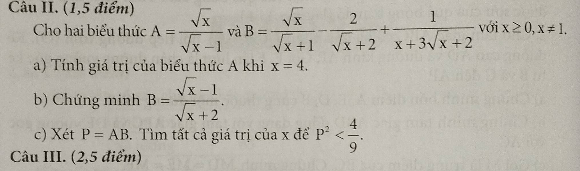 Câu II. (1,5 điểm) 
Cho hai biểu thức A= sqrt(x)/sqrt(x)-1  và B= sqrt(x)/sqrt(x)+1 - 2/sqrt(x)+2 + 1/x+3sqrt(x)+2  với x≥ 0, x!= 1. 
a) Tính giá trị của biểu thức A khi x=4. 
b) Chứng minh B= (sqrt(x)-1)/sqrt(x)+2 . 
c) Xét P=AB. Tìm tất cả giá trị của x để P^2 . 
Câu III. (2,5 điểm)