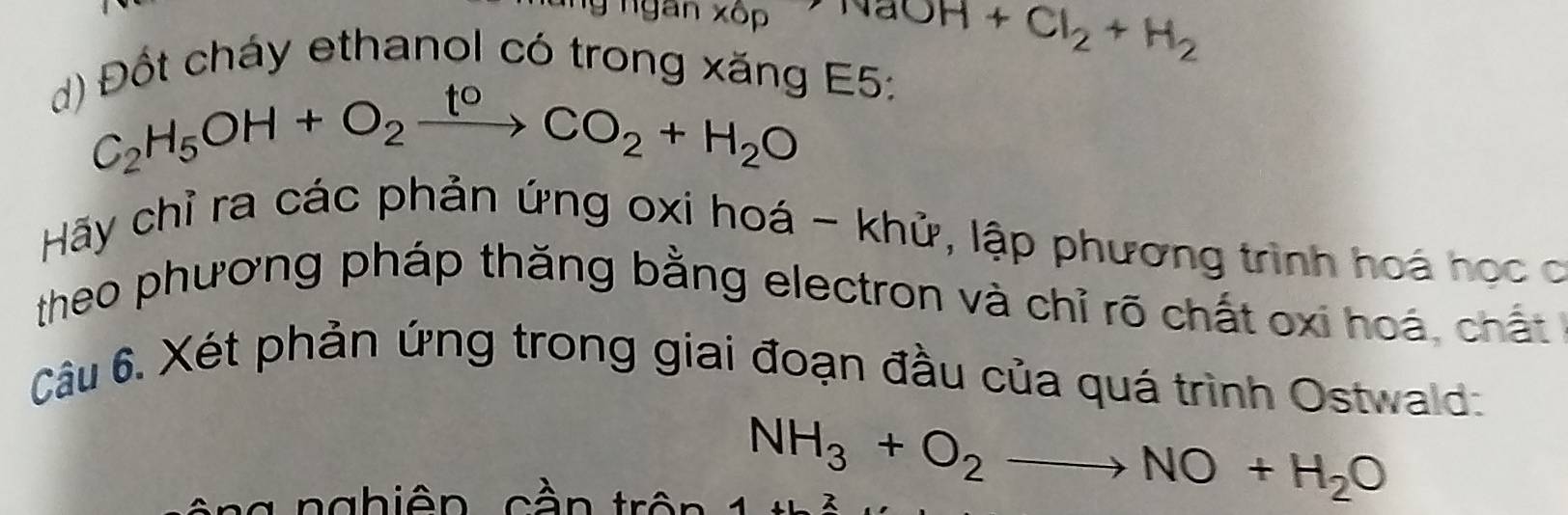 ng ngan xốp NaOH+Cl_2+H_2
d) Đốt cháy ethanol có trong xăng E5:
C_2H_5OH+O_2xrightarrow toCO_2+H_2O
Hãy chỉ ra các phản ứng oxi hoá - khử, lập phương trình hoá học c 
theo phương pháp thăng bằng electron và chỉ rõ chất oxi hoá, chất 
Câu 6. Xét phản ứng trong giai đoạn đầu của quá trình Ostwald: 
t ng nghiên cần trên
NH_3+O_2to NO+H_2O