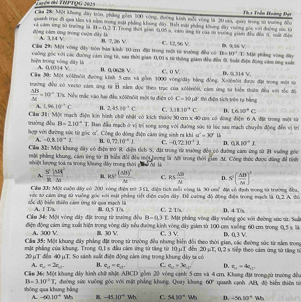 tuyện thi THPTQG 2025
Th.s Trần Hoàng Đạt
Câu 28: Một khung dây tròn, phẳng gồm 100 vòng, đường kính mỗi vòng là 20 cm, quay trong từ trường đều
quanh trục đi qua tâm và nằm trong mặt phẳng khung dây. Biết mặt phẳng khung dây vuông góc với đường sức từ
và cảm ứng từ trường là B=0,2T Trong thời gian 0,05 s, cảm ứng từ của từ trường giảm đều đến 0, suất điện
động cảm ứng trong cuộn dây là
A. 3,14 V. B. 7, 26 V. C. 12,56 V. D. 9,16 V.
Câu 29: Một vòng dây tròn bán kính 10 cm đặt trong một từ trường đều có B=10^(-2)T Mặt phẳng vòng dây
vuông góc với các đường cảm ứng từ, sau thời gian 0,01 s từ thông giảm đều đến 0. Suất điện động cảm ứng xuất
hiện trong vòng dây là
A. 0,0314 V. B. 0,0628 V. C. 0 V. D. 0,314 V.
Câu 30: Một xôlênôit đường kính 5 cm và gồm 1000 vòng/dây bằng đồng. Xolênôit được đặt trong một từ
trường đều có vectơ cảm ứng từ vector B nằm dọc theo trục của xôlênôit, cảm ứng từ biến thiên đều với tốc độ
 △ B/△ t =10^(-2) T/s. Nếu mắc vào hai đầu xôlênôit một tụ điện có C=10 μF thì điện tích trên tụ bằng
A. 1,96.10^(-7)C. B. 2,45.10^(-7)C. C. 3,18.10^(-8)C. D. 1,6.10^(-8)C.
Câu 31: Một mạch điện kín hình chữ nhật có kích thước 30cm* 40cm có dòng điện 6 A đặt trong một từ
trường đều B=2.10^(-4)T. Ban đầu mạch ở vị trí song song với đường sức từ lúc sau mạch chuyển động đến vị trí
hợp với đường sức từ góc α'. Công do dòng điện cảm ứng sinh ra khi alpha '=30° là
A. -0,8.10^(-4)J. B. 0,72.10^(-4)J. C. -0,72.10^(-5)J. D. 0,8.10^(-5)J.
Câu 32: Một khung dây có điện trở R diện tích S, đặt trong từ trường đều có đường cảm ứng từ B vuông góc
mặt phẳng khung, cảm ứng từ B biến đổi đều một lượng là △ B trong thời gian At. Công thức được dùng để tính
nhiệt lượng toả ra trong khung dây trong thời g △ tla
A.  S^2/R frac |△ B|^2△ t. RS^2frac (△ B)^2△ t. C. RS  △ B/△ t . D. S^2( △ B/△ t )^2.
B.
Câu 33: Một cuộn dây có 200 vòng điện trở 3 Ω, diện tích mỗi vòng là 30cm^2 đặt cố định trong từ trường đều,
véc tơ cảm ứng từ vuông góc với mặt phẳng tiết diện cuộn dây. Để cường độ dòng điện trong mạch là 0,2 A thì
tốc độ biến thiên cảm ứng từ qua mạch là
A. 1 T/s. B. 0,5 T/s. C. 2 T/s. D. 4 T/s.
Câu 34: Một vòng dây đặt trong từ trường đều B=0,3T C.  Mặt phẳng vòng dây vuông góc với đường sức từ. Suất
điện động cảm ứng xuất hiện trong vòng dây nếu đường kính vòng dây giảm từ 100 cm xuống 60 cm trong 0,5 s là
A. 300 V. B. 30 V. C. 3 V. D. 0,3 V.
Câu 35: Một khung dây phẳng đặt trong từ trường đều nhưng biến đồi theo thời gian, các đường sức từ nằm trong
mặt phẳng của khung. Trong 0,1 s đầu cảm ứng từ tăng từ 10 μT đến 20 μT, 0,2 s tiếp theo cảm ứng từ tăng từ
20 µT đến 40 μT. So sánh suất điện động cảm ứng trong khung dây ta có
A. e_c1=2e_c2. B. e_c1=e_c2. C. e_c1=3e_c2. D. e_c1=4e_c2.
Câu 36: Một khung dây hình chữ nhật ABCD gồm 20 vòng cạnh 5 cm và 4 cm. Khung đặt trong từ trường đều
B=3.10^(-3)T C, đường sức vuông góc với mặt phẳng khung. Quay khung 60° quanh cạnh AB, độ biến thiên từ
thông qua khung bằng
A. -60.10^(-6) Wb. B. -45.10^(-6) u b. C. 54.10^(-6)Wb. D. -56.10^(-6)Wb