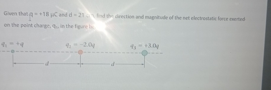 Given that q=+18mu C and d=21cm , find the direction and magnitude of the net electrostatic force exerted-
on the point charge, q_1, in the figure be.
q_1=+q
q_2=-2.0q
q_3=+3.0q
d
d