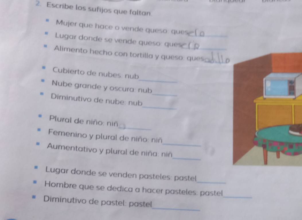 Escribe los sufijos que faltan. 
Mujer que hace o vende queso: ques 
Lugar donde se vende queso: ques(_ 
Alimento hecho con tortilla y queso: ques:_ 
_ 
Cubierto de nubes: nub 
_ 
Nube grande y oscura: nub 
_ 
Diminutivo de nube: nub 
_ 
Plural de niño: niñ 
_ 
Femenino y plural de niño: niñ 
_ 
Aumentativo y plural de niña: niñ 
_ 
Lugar donde se venden pasteles: pastel 
Hombre que se dedica a hacer pasteles: pastel_ 
_ 
Diminutivo de pastel: pastel