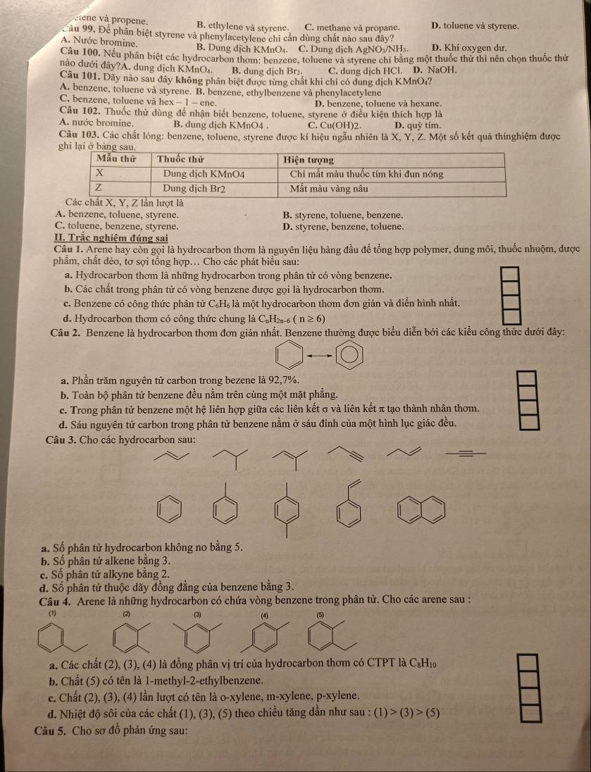 etene và propene. B. ethylene và styrene. C. methane và propane. D. toluene và styrene.
Cầu 99. Để phần biệt styrene và phenylacetylene chi cần dùng chất nào sau đây?
A. Nước bromine. B. Dung dịch KMnO₄. C. Dung dịch AgNO₃/NH₃. D. Khí oxygen dư.
Câu 100, Nếu phân biệt các hydrocarbon thơm: benzene, toluene và styrene chi bằng một thuốc thử thì nên chọn thuốc thứ
nào dưới đây?A. dung dịch KMnO₄ B. dung dịch Br₂. C. dung dịch HCl. D. NaOH.
Câu 101. Dãy nào sau đây không phân biệt được từng chất khi chỉ có dung dịch KMnO₄?
A. benzene, toluene và styrene. B. benzene, ethylbenzene và phenylacetylene
C. benzene, toluene và hex - 1 - ene. D. benzene, toluene và hexane.
Câu 102. Thuốc thử dùng để nhận biết benzene, toluene, styrene ở điều kiện thích hợp là
A. nước bromine. B. dung dịch KMnO4 . C. Cu(OH)2. D. quỳ tím.
Câu 103. Các chất lông: benzene, toluene, styrene được kí hiệu ngẫu nhiên là X, Y, Z. Một số kết quả thínghiệm được
A. benzene, toluene, styrene. B. styrene, toluene, benzene.
C. toluene, benzene, styrene. D. styrene, benzene, toluene.
II. Trắc nghiệm đúng sai
Câu 1. Arene hay còn gọi là hydrocarbon thơm là nguyên liệu hàng đầu để tổng hợp polymer, dung môi, thuốc nhuộm, dược
phẩm, chất dẻo, tơ sợi tổng hợp... Cho các phát biểu sau:
a. Hydrocarbon thơm là những hydrocarbon trong phân tử có vòng benzene.
b. Các chất trong phân tử có vòng benzene được gọi là hydrocarbon thơm.
c. Benzene có công thức phân tử C₆H₆ là một hydrocarbon thơm đơn giản và điễn hình nhất.
d. Hydrocarbon thơm có công thức chung là C₁H₂₁-6 (n≥ 6)
Câu 2. Benzene là hydrocarbon thơm đơn giản nhất. Benzene thường được biểu diễn bới các kiểu công thức dưới đây:
a. Phần trăm nguyên tử carbon trong bezene là 92,7%.
b. Toàn bộ phân tử benzene đều nằm trên cùng một mặt phẳng.
c. Trong phân tử benzene một hệ liên hợp giữa các liên kết σ và liên kết π tạo thành nhân thơm.
d. Sáu nguyên tử carbon trong phân tử benzene nằm ở sáu đỉnh của một hình lục giác đều.
Câu 3. Cho các hydrocarbon sau:
a. Số phân tử hydrocarbon không no bằng 5.
b. Số phân tử alkene bằng 3.
c. Số phân tử alkyne bằng 2.
d. Số phân tử thuộc dãy đồng đẳng của benzene bằng 3.
Câu 4. Arene là những hydrocarbon có chứa vòng benzene trong phân tử. Cho các arene sau :
(1) (2) (3) (4) (5)
a. Các chất (2), (3), (4) là đồng phân vị trí của hydrocarbon thơm có CTPT là C₆H₁
b. Chất (5) có tên là 1-methyl-2-ethylbenzene.
c. Chất (2), (3), (4) lần lượt có tên là o-xylene, m-xylene, p-xylene.
d. Nhiệt độ sôi của các chất (1), (3), (5) theo chiều tăng dần như sau : (1)>(3)>(5)
Câu 5. Cho sơ đồ phản ứng sau: