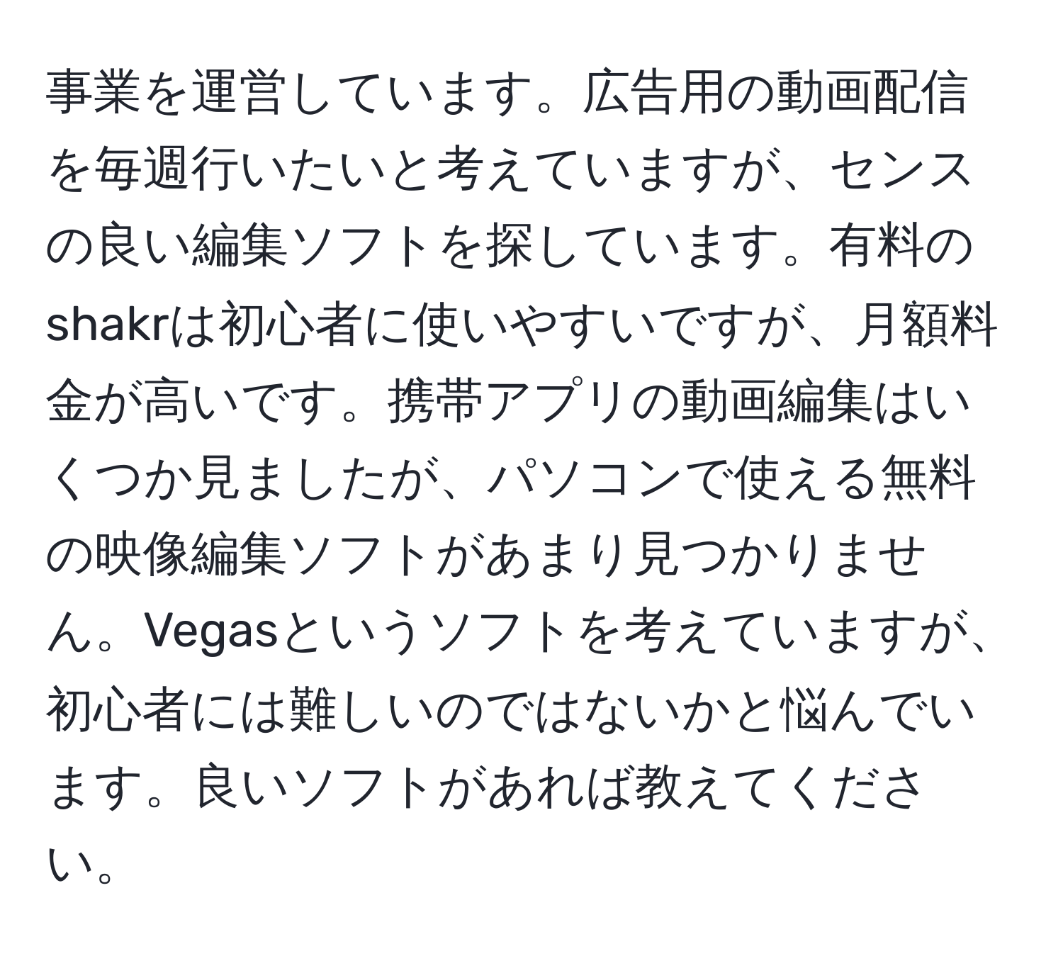 事業を運営しています。広告用の動画配信を毎週行いたいと考えていますが、センスの良い編集ソフトを探しています。有料のshakrは初心者に使いやすいですが、月額料金が高いです。携帯アプリの動画編集はいくつか見ましたが、パソコンで使える無料の映像編集ソフトがあまり見つかりません。Vegasというソフトを考えていますが、初心者には難しいのではないかと悩んでいます。良いソフトがあれば教えてください。