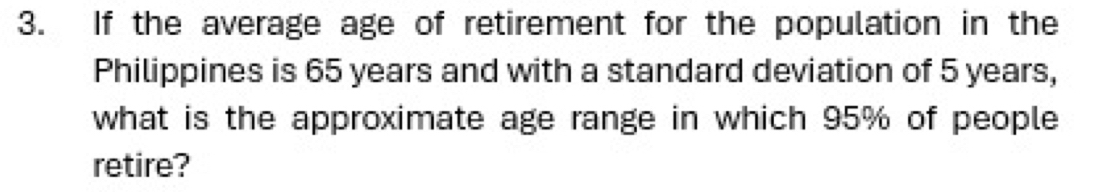 If the average age of retirement for the population in the 
Philippines is 65 years and with a standard deviation of 5 years, 
what is the approximate age range in which 95% of people 
retire?