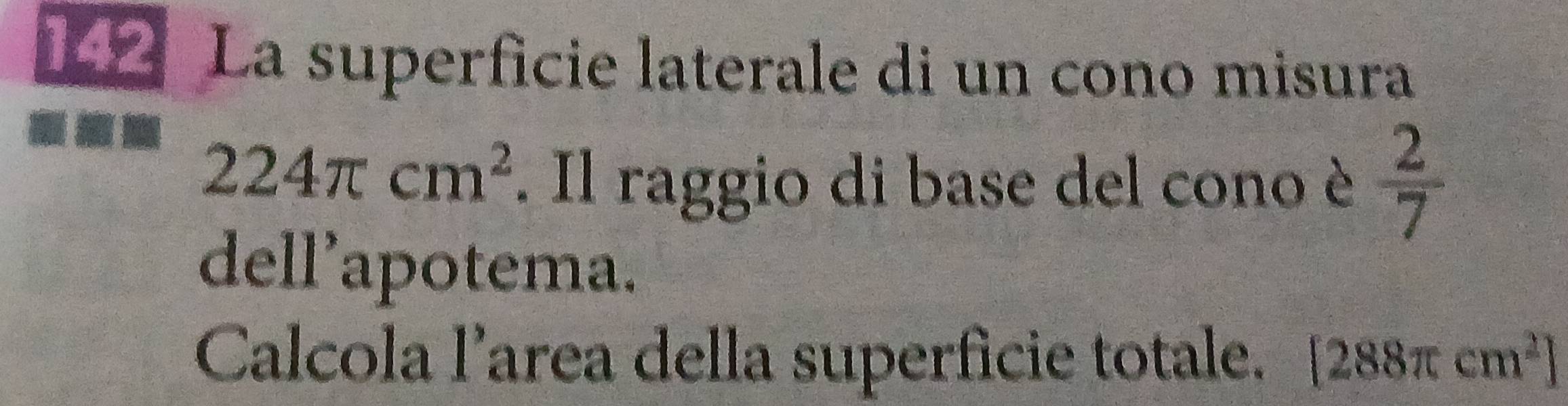 La superficie laterale di un cono misura
224π cm^2. Il raggio di base del cono è  2/7 
dell’apotema. 
Calcola l’area della superficie totale. [288π cm^2]