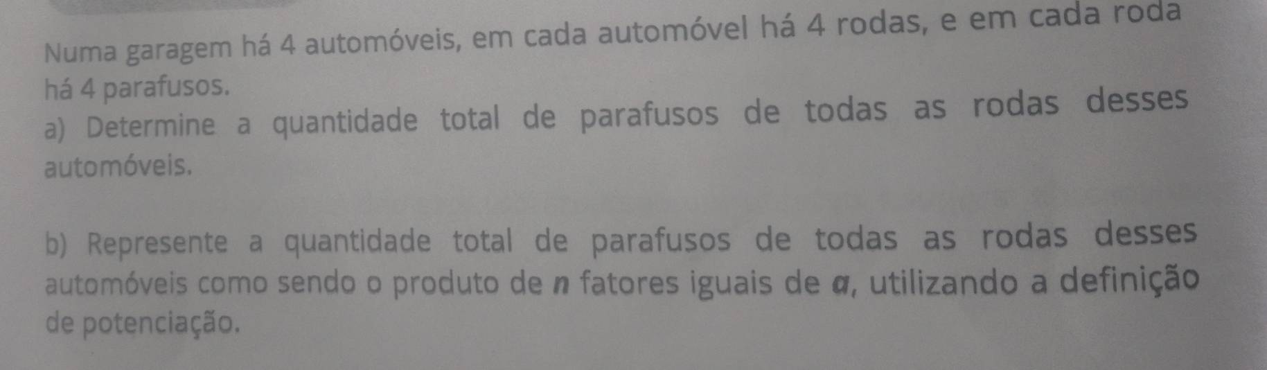 Numa garagem há 4 automóveis, em cada automóvel há 4 rodas, e em cada roda 
há 4 parafusos. 
a) Determine a quantidade total de parafusos de todas as rodas desses 
automóveis. 
b) Represente a quantidade total de parafusos de todas as rodas desses 
automóveis como sendo o produto de n fatores iguais de α, utilizando a definição 
de potenciação.